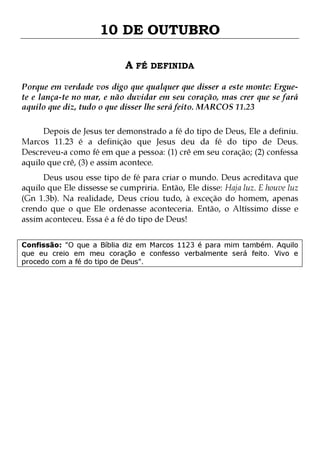 10 DE OUTUBRO
A FÉ DEFINIDA
Porque em verdade vos digo que qualquer que disser a este monte: Erguete e lança-te no mar, e não duvidar em seu coração, mas crer que se fará
aquilo que diz, tudo o que disser lhe será feito. MARCOS 11.23
Depois de Jesus ter demonstrado a fé do tipo de Deus, Ele a definiu.
Marcos 11.23 é a definição que Jesus deu da fé do tipo de Deus.
Descreveu-a como fé em que a pessoa: (1) crê em seu coração; (2) confessa
aquilo que crê, (3) e assim acontece.

Deus usou esse tipo de fé para criar o mundo. Deus acreditava que
aquilo que Ele dissesse se cumpriria. Então, Ele disse: Haja luz. E houve luz
(Gn 1.3b). Na realidade, Deus criou tudo, à exceção do homem, apenas
crendo que o que Ele ordenasse aconteceria. Então, o Altíssimo disse e
assim aconteceu. Essa é a fé do tipo de Deus!
Confissão: "O que a Bíblia diz em Marcos 1123 é para mim também. Aquilo
que eu creio em meu coração e confesso verbalmente será feito. Vivo e
procedo com a fé do tipo de Deus".

 
