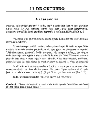 11 DE OUTUBRO
A FÉ REPARTIDA
Porque, pela graça que me é dada, digo a cada um dentre vós que não
saiba mais do que convém saber, mas que saiba com temperança,
conforme a medida da fé que Deus repartiu a cada um. ROMANOS 12.3
"Fé, é isso que quero! E estou orando para Deus dar-me isso", muitas
pessoas me dizem.

Se você tem procedido assim, saiba que é desperdício de tempo. Não
surtiria mais efeito orar pedindo fé do que girar os polegares e repetir:
"Atirei o pau no ga-tô-tô". Pedir fé é perda de tempo e esforço, posto que
todo crente já tem alguma medida da fé do tipo de Deus. Você não precisa
pedi-la em oração, nem jejuar para obtê-la. Você não precisa, também,
prometer que vai comportar-se melhor a fim de recebê-la. Você já a possui!
Paulo não estava escrevendo a ímpios, mas a pecadores remidos,
nesse versículo do Livro de Romanos. Ele disse: Digo a cada um dentre vós
[não a cada homem no mundo] [...]fé que Deus repartiu a cada um (Rm 12.3).
Todos os crentes têm fé! Foi Deus quem lha concedeu!

Confissão: "Deus me repartiu a medida da fé do tipo de Deus! Deus confioume tal coisa! Eu a possuo então!"

 
