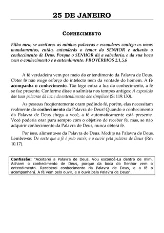 25 DE JANEIRO
CONHECIMENTO
Filho meu, se aceitares as minhas palavras e esconderes contigo os meus
mandamentos, então, entenderás o temor do SENHOR e acharás o
conhecimento de Deus. Porque o SENHOR dá a sabedoria, e da sua boca
vem o conhecimento e o entendimento. PROVÉRBIOS 2.1,5,6
A fé verdadeira vem por meio do entendimento da Palavra de Deus.
Obter fé não exige esforço do intelecto nem da vontade do homem. A fé
acompanha o conhecimento. Tão logo entra a luz do conhecimento, a fé
se faz presente. Conforme disse o salmista nos tempos antigos: A exposição
das tuas palavras dá luz e da entendimento aos símplices (Sl 119.130).
As pessoas freqüentemente oram pedindo fé, porém, elas necessitam
realmente do conhecimento da Palavra de Deus! Quando o conhecimento
da Palavra de Deus chega a você, a fé automaticamente está presente.
Você poderia orar para sempre com o objetivo de receber fé, mas, se não
adquirir conhecimento da Palavra de Deus, nunca obterá fé.

Por isso, alimente-se da Palavra de Deus. Medite na Palavra de Deus.
Lembre-se: De sorte que a fé é pelo ouvir, e o ouvir pela palavra de Deus (Rm
10.17).
Confissão: "Aceitarei a Palavra de Deus. Vou escondê-La dentro de mim.
Acharei o conhecimento de Deus, porque da boca do Senhor vem o
entendimento. Receberei conhecimento da Palavra de Deus, e a fé o
acompanhará. A fé vem pelo ouvir, e o ouvir pela Palavra de Deus".

 