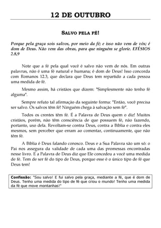 12 DE OUTUBRO
SALVO PELA FÉ!
Porque pela graça sois salvos, por meio da fé; e isso não vem de vós; é
dom de Deus. Não vem das obras, para que ninguém se glorie. EFÉSIOS
2.8,9
Note que a fé pela qual você é salvo não vem de nós. Em outras
palavras, não é uma fé natural e humana; é dom de Deus! Isso concorda
com Romanos 12.3, que declara que Deus tem repartido a cada pessoa
uma medida de fé.
Mesmo assim, há cristãos que dizem: "Simplesmente não tenho fé
alguma".

Sempre refuto tal afirmação da seguinte forma: "Então, você precisa
ser salvo. Os salvos têm fé! Ninguém chega à salvação sem fé".

Todos os crentes têm fé. É a Palavra de Deus quem o diz! Muitos
cristãos, porém, não têm consciência de que possuem fé, não fazendo,
portanto, uso dela. Revoltam-se contra Deus, contra a Bíblia e contra eles
mesmos, sem perceber que erram ao comentar, continuamente, que não
têm fé.
A Bíblia é Deus falando conosco. Deus e a Sua Palavra são um só: o
Pai nos assegura da validade de cada uma das promessas encontradas
nesse livro. E a Palavra de Deus diz que Ele concedeu a você uma medida
de fé. Tem de ser fé do tipo de Deus, porque esse é o único tipo de fé que
Deus tem!
Confissão: "Sou salvo! E fui salvo pela graça, mediante a fé, que é dom de
Deus. Tenho uma medida do tipo de fé que criou o mundo! Tenho uma medida
da fé que move montanhas!"

 