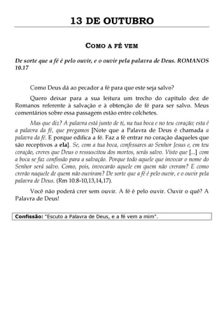 13 DE OUTUBRO
COMO A FÉ VEM
De sorte que a fé é pelo ouvir, e o ouvir pela palavra de Deus. ROMANOS
10.17
Como Deus dá ao pecador a fé para que este seja salvo?

Quero deixar para a sua leitura um trecho do capítulo dez de
Romanos referente à salvação e à obtenção de fé para ser salvo. Meus
comentários sobre essa passagem estão entre colchetes.

Mas que diz? A palavra está junto de ti, na tua boca e no teu coração; esta é
a palavra da fé, que pregamos [Note que a Palavra de Deus é chamada a
palavra da fé. E porque edifica a fé. Faz a fé entrar no coração daqueles que
são receptivos a ela]. Se, com a tua boca, confessares ao Senhor Jesus e, em teu
coração, creres que Deus o ressuscitou dos mortos, serás salvo. Visto que [...] com
a boca se faz confissão para a salvação. Porque todo aquele que invocar o nome do
Senhor será salvo. Como, pois, invocarão aquele em quem não creram? E como
crerão naquele de quem não ouviram? De sorte que a fé é pelo ouvir, e o ouvir pela
palavra de Deus. (Rm 10.8-10,13,14,17).
Você não poderá crer sem ouvir. A fé é pelo ouvir. Ouvir o quê? A
Palavra de Deus!
Confissão: "Escuto a Palavra de Deus, e a fé vem a mim".

 
