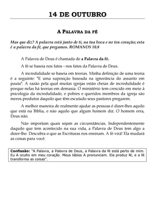 14 DE OUTUBRO
A PALAVRA DA FÉ
Mas que diz? A palavra está junto de ti, na tua boca e no teu coração; esta
é a palavra da fé, que pregamos. ROMANOS 10.8
A Palavra de Deus é chamada de a Palavra da fé.

A fé se baseia nos fatos - nos fatos da Palavra de Deus.

A incredulidade se baseia em teorias. Minha definição de uma teoria
é a seguinte: "E uma suposição baseada na ignorância do assunto em
pauta". A razão pela qual muitas igrejas estão cheias de incredulidade é
porque nelas há teorias em demasia. O ministério tem crescido em meio à
psicologia da incredulidade, e pobres e queridos membros da igreja são
meros produtos daquilo que têm escutado seus pastores pregarem.
A melhor maneira de realmente ajudar as pessoas é dizer-lhes aquilo
que está na Bíblia, e não aquilo que algum homem diz. O homem erra,
Deus não.

Não importam quais sejam as circunstâncias. Independentemente
daquilo que tem acontecido na sua vida, a Palavra de Deus tem algo a
dizer-lhe. Descubra o que as Escrituras nos ensinam. A fé virá! Ela mudará
as coisas para você.
Confissão: "A Palavra, a Palavra de Deus, a Palavra da fé está perto de mim.
Eu A oculto em meu coração. Meus lábios A pronunciam. Ela produz fé, e a fé
transforma as coisas".

 
