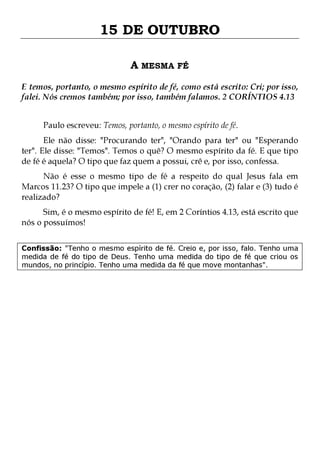 15 DE OUTUBRO
A MESMA FÉ
E temos, portanto, o mesmo espírito de fé, como está escrito: Cri; por isso,
falei. Nós cremos também; por isso, também falamos. 2 CORÍNTIOS 4.13
Paulo escreveu: Temos, portanto, o mesmo espírito de fé.

Ele não disse: "Procurando ter", "Orando para ter" ou "Esperando
ter". Ele disse: "Temos". Temos o quê? O mesmo espírito da fé. E que tipo
de fé é aquela? O tipo que faz quem a possui, crê e, por isso, confessa.
Não é esse o mesmo tipo de fé a respeito do qual Jesus fala em
Marcos 11.23? O tipo que impele a (1) crer no coração, (2) falar e (3) tudo é
realizado?

Sim, é o mesmo espírito de fé! E, em 2 Coríntios 4.13, está escrito que
nós o possuímos!
Confissão: "Tenho o mesmo espírito de fé. Creio e, por isso, falo. Tenho uma
medida de fé do tipo de Deus. Tenho uma medida do tipo de fé que criou os
mundos, no princípio. Tenho uma medida da fé que move montanhas".

 