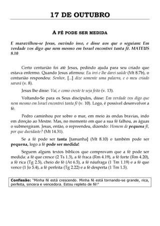 17 DE OUTUBRO
A FÉ PODE SER MEDIDA
E maravilhou-se Jesus, ouvindo isso, e disse aos que o seguiam: Em
verdade vos digo que nem mesmo em Israel encontrei tanta fé. MATEUS
8.10
Certo centurião foi até Jesus, pedindo ajuda para seu criado que
estava enfermo. Quando Jesus afirmou: Eu irei e lhe darei saúde (Mt 8.7b), o
centurião respondeu: Senhor, [...] dize somente uma palavra, e o meu criado
sarará (v. 8).
Jesus lhe disse: Vai, e como creste te seja feito (v. 13).

Voltando-Se para os Seus discípulos, disse: Em verdade vos digo que
nem mesmo em Israel encontrei tanta fé (v. 10). Logo, é possível desenvolver a
fé.
Pedro caminhou por sobre o mar, em meio às ondas bravias, indo
em direção ao Mestre. Mas, no momento em que a sua fé falhou, as águas
o submergiram. Jesus, então, o repreendeu, dizendo: Homem de pequena fé,
por que duvidaste? (Mt 14.31).
Se a fé pode ser tanta [tamanha] (Mt 8.10) e também pode ser
pequena, logo a fé pode ser medida!
Seguem alguns textos bíblicos que comprovam que a fé pode ser
medida: a fé que cresce (2 Ts 1.3), a fé fraca (Rm 4.19), a fé forte (Rm 4.20),
a fé rica (Tg 2.5), cheio de fé (At 6.5), a fé náufraga (1 Tm 1.19) e a fé que
vence (1 Jo 5.4), a fé perfeita (Tg 2.22) e a fé desperta (1 Tm 1.5).
Confissão: "Minha fé está crescendo. Minha fé está tornando-se grande, rica,
perfeita, sincera e vencedora. Estou repleto de fé!"

 