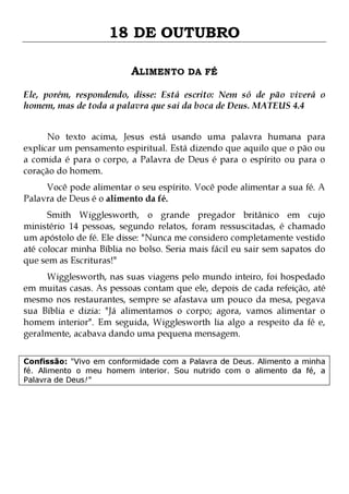 18 DE OUTUBRO
ALIMENTO DA FÉ
Ele, porém, respondendo, disse: Está escrito: Nem só de pão viverá o
homem, mas de toda a palavra que sai da boca de Deus. MATEUS 4.4
No texto acima, Jesus está usando uma palavra humana para
explicar um pensamento espiritual. Está dizendo que aquilo que o pão ou
a comida é para o corpo, a Palavra de Deus é para o espírito ou para o
coração do homem.
Você pode alimentar o seu espírito. Você pode alimentar a sua fé. A
Palavra de Deus é o alimento da fé.

Smith Wigglesworth, o grande pregador britânico em cujo
ministério 14 pessoas, segundo relatos, foram ressuscitadas, é chamado
um apóstolo de fé. Ele disse: "Nunca me considero completamente vestido
até colocar minha Bíblia no bolso. Seria mais fácil eu sair sem sapatos do
que sem as Escrituras!"

Wigglesworth, nas suas viagens pelo mundo inteiro, foi hospedado
em muitas casas. As pessoas contam que ele, depois de cada refeição, até
mesmo nos restaurantes, sempre se afastava um pouco da mesa, pegava
sua Bíblia e dizia: "Já alimentamos o corpo; agora, vamos alimentar o
homem interior". Em seguida, Wigglesworth lia algo a respeito da fé e,
geralmente, acabava dando uma pequena mensagem.
Confissão: "Vivo em conformidade com a Palavra de Deus. Alimento a minha
fé. Alimento o meu homem interior. Sou nutrido com o alimento da fé, a
Palavra de Deus!"

 