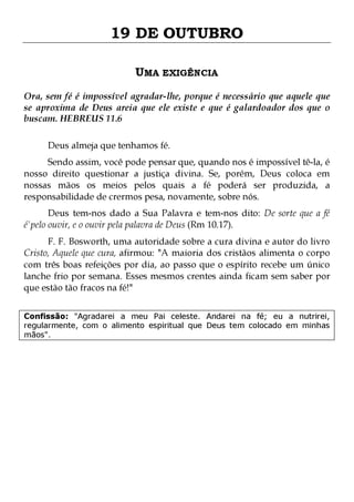 19 DE OUTUBRO
UMA EXIGÊNCIA
Ora, sem fé é impossível agradar-lhe, porque é necessário que aquele que
se aproxima de Deus areia que ele existe e que é galardoador dos que o
buscam. HEBREUS 11.6
Deus almeja que tenhamos fé.

Sendo assim, você pode pensar que, quando nos é impossível tê-la, é
nosso direito questionar a justiça divina. Se, porém, Deus coloca em
nossas mãos os meios pelos quais a fé poderá ser produzida, a
responsabilidade de crermos pesa, novamente, sobre nós.
Deus tem-nos dado a Sua Palavra e tem-nos dito: De sorte que a fé
é'pelo ouvir, e o ouvir pela palavra de Deus (Rm 10.17).

F. F. Bosworth, uma autoridade sobre a cura divina e autor do livro
Cristo, Aquele que cura, afirmou: "A maioria dos cristãos alimenta o corpo
com três boas refeições por dia, ao passo que o espírito recebe um único
lanche frio por semana. Esses mesmos crentes ainda ficam sem saber por
que estão tão fracos na fé!"
Confissão: "Agradarei a meu Pai celeste. Andarei na fé; eu a nutrirei,
regularmente, com o alimento espiritual que Deus tem colocado em minhas
mãos".

 