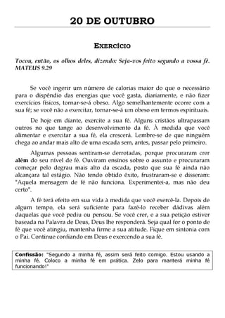 20 DE OUTUBRO
EXERCÍCIO
Tocou, então, os olhos deles, dizendo: Seja-vos feito segundo a vossa fé.
MATEUS 9.29
Se você ingerir um número de calorias maior do que o necessário
para o dispêndio das energias que você gasta, diariamente, e não fizer
exercícios físicos, tornar-se-á obeso. Algo semelhantemente ocorre com a
sua fé; se você não a exercitar, tornar-se-á um obeso em termos espirituais.

De hoje em diante, exercite a sua fé. Alguns cristãos ultrapassam
outros no que tange ao desenvolvimento da fé. À medida que você
alimentar e exercitar a sua fé, ela crescerá. Lembre-se de que ninguém
chega ao andar mais alto de uma escada sem, antes, passar pelo primeiro.
Algumas pessoas sentiram-se derrotadas, porque procuraram crer
além do seu nível de fé. Ouviram ensinos sobre o assunto e procuraram
começar pelo degrau mais alto da escada, posto que sua fé ainda não
alcançara tal estágio. Não tendo obtido êxito, frustraram-se e disseram:
"Aquela mensagem de fé não funciona. Experimentei-a, mas não deu
certo".

A fé terá efeito em sua vida à medida que você exercê-la. Depois de
algum tempo, ela será suficiente para fazê-lo receber dádivas além
daquelas que você pediu ou pensou. Se você crer, e a sua petição estiver
baseada na Palavra de Deus, Deus lhe responderá. Seja qual for o ponto de
fé que você atingiu, mantenha firme a sua atitude. Fique em sintonia com
o Pai. Continue confiando em Deus e exercendo a sua fé.
Confissão: "Segundo a minha fé, assim será feito comigo. Estou usando a
minha fé. Coloco a minha fé em prática. Zelo para manterá minha fé
funcionando!"

 