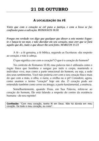21 DE OUTUBRO
A LOCALIZAÇÃO DA FÉ
Visto que com o coração se crê para a justiça, e com a boca se faz
confissão para a salvação. ROMANOS 10.10
Porque em verdade vos digo que qualquer que disser a este monte: Erguete e lança-te no mar, e não duvidar em seu coração, mas crer que se fará
aquilo que diz, tudo o que disser lhe será feito. MARCOS 11.23
A fé - a fé genuína, a fé bíblica, segundo as Escrituras -diz respeito
ao coração, e não à cabeça.
O que significa crer com o coração? O que é o coração do homem?

No contexto de Romanos 10.10, essa palavra não é utilizada como o
órgão físico que bombeia o sangue por todo o corpo, mantendo o
indivíduo vivo, mas como a parte emocional do homem, ou seja, a sede
dos seus sentimentos. Você não poderia crer com o seu coração físico mais
do que com a mão, o olho, o nariz, a orelha ou o pé! Considere, agora,
como usamos o termo "coração" hoje em dia. O coração pode ser
entendido também como cerne ou âmago; a parte fundamental, a essência.
Semelhantemente, quando Deus, em Sua Palavra, refere-se ao
coração do homem, Ele está falando a respeito do centro da existência
humana - do seu espírito!
Confissão: "Com meu coração, tenho fé em Deus. Não há dúvida em meu
coração. De todo o meu coração, eu creio".

 
