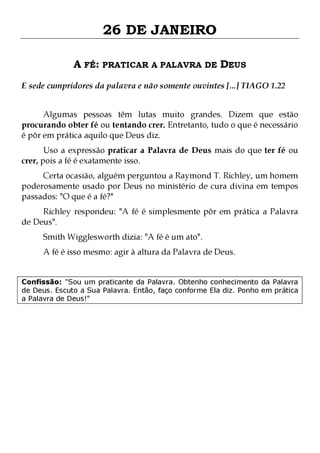 26 DE JANEIRO
A FÉ: PRATICAR A PALAVRA DE DEUS
E sede cumpridores da palavra e não somente ouvintes [...] TIAGO 1.22
Algumas pessoas têm lutas muito grandes. Dizem que estão
procurando obter fé ou tentando crer. Entretanto, tudo o que é necessário
é pôr em prática aquilo que Deus diz.
Uso a expressão praticar a Palavra de Deus mais do que ter fé ou
crer, pois a fé é exatamente isso.

Certa ocasião, alguém perguntou a Raymond T. Richley, um homem
poderosamente usado por Deus no ministério de cura divina em tempos
passados: "O que é a fé?"
Richley respondeu: "A fé é simplesmente pôr em prática a Palavra
de Deus".
Smith Wigglesworth dizia: "A fé é um ato".

A fé é isso mesmo: agir à altura da Palavra de Deus.
Confissão: "Sou um praticante da Palavra. Obtenho conhecimento da Palavra
de Deus. Escuto a Sua Palavra. Então, faço conforme Ela diz. Ponho em prática
a Palavra de Deus!"

 