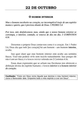 22 DE OUTUBRO
O HOMEM INTERIOR
Mas o homem encoberto no coração, no incorruptível trajo de um espírito
manso e quieto, que é precioso diante de Deus. 1 PEDRO 3.4
Por isso, não desfalecemos; mas, ainda que o nosso homem exterior se
corrompa, o interior, contudo, se renova de dia em dia. 2 CORÍNTIOS
4.16
Deixemos o próprio Deus contar-nos como é o coração. Em 1 Pedro
3.4, Deus diz que nele [no coração] há um homem - um homem interior,
oculto.

Isso quer dizer que esse homem interior está oculto aos sentidos
físicos. Você não poderá vê-lo nem tocá-lo naturalmente. Isso porque ele
não é um ser físico; é o homem interior referido em 2 Coríntios 4.16.

Essas duas expressões que se acham nas Escrituras nos oferecem a
definição divina do espírito humano: o homem interior e o homem interior
do coração.
Confissão: "Creio em Deus como Aquele que domina o meu homem interior;
como o Renovador dele. Empenho todo o meu espírito a crer em Deus".

 