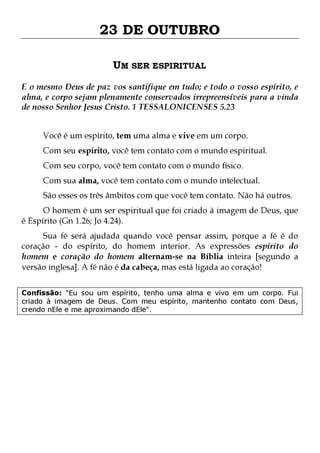 23 DE OUTUBRO
UM SER ESPIRITUAL
E o mesmo Deus de paz vos santifique em tudo; e todo o vosso espírito, e
alma, e corpo sejam plenamente conservados irrepreensíveis para a vinda
de nosso Senhor Jesus Cristo. 1 TESSALONICENSES 5.23
Você é um espírito, tem uma alma e vive em um corpo.

Com seu espírito, você tem contato com o mundo espiritual.
Com seu corpo, você tem contato com o mundo físico.

Com sua alma, você tem contato com o mundo intelectual.

São esses os três âmbitos com que você tem contato. Não há outros.

O homem é um ser espiritual que foi criado à imagem de Deus, que
é Espírito (Gn 1.26; Jo 4.24).

Sua fé será ajudada quando você pensar assim, porque a fé é do
coração - do espírito, do homem interior. As expressões espírito do
homem e coração do homem alternam-se na Bíblia inteira [segundo a
versão inglesa]. A fé não é da cabeça, mas está ligada ao coração!
Confissão: "Eu sou um espírito, tenho uma alma e vivo em um corpo. Fui
criado à imagem de Deus. Com meu espírito, mantenho contato com Deus,
crendo nEle e me aproximando dEle".

 