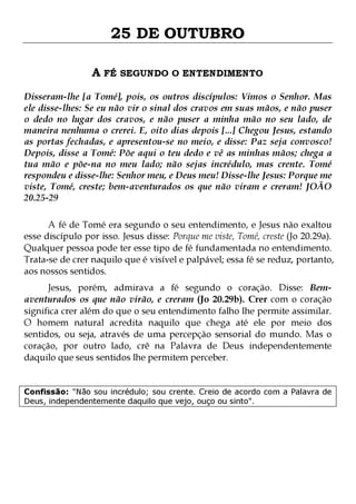 25 DE OUTUBRO
A FÉ SEGUNDO O ENTENDIMENTO
Disseram-lhe [a Tomé], pois, os outros discípulos: Vimos o Senhor. Mas
ele disse-lhes: Se eu não vir o sinal dos cravos em suas mãos, e não puser
o dedo no lugar dos cravos, e não puser a minha mão no seu lado, de
maneira nenhuma o crerei. E, oito dias depois [...] Chegou Jesus, estando
as portas fechadas, e apresentou-se no meio, e disse: Paz seja convosco!
Depois, disse a Tomé: Põe aqui o teu dedo e vê as minhas mãos; chega a
tua mão e põe-na no meu lado; não sejas incrédulo, mas crente. Tomé
respondeu e disse-lhe: Senhor meu, e Deus meu! Disse-lhe Jesus: Porque me
viste, Tomé, creste; bem-aventurados os que não viram e creram! JOÃO
20.25-29
A fé de Tomé era segundo o seu entendimento, e Jesus não exaltou
esse discípulo por isso. Jesus disse: Porque me viste, Tomé, creste (Jo 20.29a).
Qualquer pessoa pode ter esse tipo de fé fundamentada no entendimento.
Trata-se de crer naquilo que é visível e palpável; essa fé se reduz, portanto,
aos nossos sentidos.
Jesus, porém, admirava a fé segundo o coração. Disse: Bemaventurados os que não virão, e creram (Jo 20.29b). Crer com o coração
significa crer além do que o seu entendimento falho lhe permite assimilar.
O homem natural acredita naquilo que chega até ele por meio dos
sentidos, ou seja, através de uma percepção sensorial do mundo. Mas o
coração, por outro lado, crê na Palavra de Deus independentemente
daquilo que seus sentidos lhe permitem perceber.
Confissão: "Não sou incrédulo; sou crente. Creio de acordo com a Palavra de
Deus, independentemente daquilo que vejo, ouço ou sinto".

 