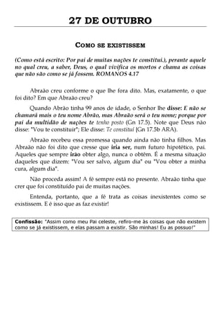 27 DE OUTUBRO
COMO SE EXISTISSEM
(Como está escrito: Por pai de muitas nações te constitui.), perante aquele
no qual creu, a saber, Deus, o qual vivifica os mortos e chama as coisas
que não são como se já fossem. ROMANOS 4.17
Abraão creu conforme o que lhe fora dito. Mas, exatamente, o que
foi dito? Em que Abraão creu?

Quando Abrão tinha 99 anos de idade, o Senhor lhe disse: E não se
chamará mais o teu nome Abrão, mas Abraão será o teu nome; porque por
pai da multidão de nações te tenho posto (Gn 17.5). Note que Deus não
disse: "Vou te constituir"; Ele disse: Te constituí {Gn 17.5b ARA).
Abraão recebeu essa promessa quando ainda não tinha filhos. Mas
Abraão não foi dito que cresse que iria ser, num futuro hipotético, pai.
Aqueles que sempre irão obter algo, nunca o obtêm. É a mesma situação
daqueles que dizem: "Vou ser salvo, algum dia" ou "Vou obter a minha
cura, algum dia".
Não proceda assim! A fé sempre está no presente. Abraão tinha que
crer que foi constituído pai de muitas nações.

Entenda, portanto, que a fé trata as coisas inexistentes como se
existissem. E é isso que as faz existir!
Confissão: "Assim como meu Pai celeste, refiro-me às coisas que não existem
como se já existissem, e elas passam a existir. São minhas! Eu as possuo!"

 
