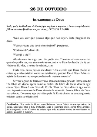 28 DE OUTUBRO
IMITADORES DE DEUS
Sede, pois, imitadores de Deus [que copiam e seguem o Seu exemplo] como
filhos amados [imitam ao pai deles], EFÉSIOS 5.1 (AB)
disse.

"Não vou crer que possuo algo que não vejo!", certo pregador me
"Você acredita que você tem cérebro?", perguntei.
"Certamente", disse ele.
"Você já o viu?"

Abraão creu em algo que não podia ver. Tomé se recusou a crer no
que não podia ver; seu nome não se encontra na lista dos heróis da fé, em
Hebreus 11. Mas, o nome de Abraão, sim.
Certa vez, outra pessoa me disse: "Ora, é certo que Deus chame as
coisas que não existem como se existissem, porque Ele é Deus. Mas, eu
agiria de forma errada se procedesse da mesma maneira".

Se você agisse de forma errada, Deus também agiria de forma errada!
Os filhos do diabo agem como o diabo. Os filhos de Deus devem agir
como Deus. Deus é um Deus de fé. Os filhos de Deus devem agir como
tais. Aproximamo-nos de Deus através da nossa fé. Somos filhos de Deus
por adoção. Devemos agir movidos pela fé. E a fé chama as coisas que não
existem como se existissem!
Confissão: "Por meio da fé em meu Salvador Jesus Cristo eu me aproximo de
Deus. Sou Seu filho e Seu imitador. Sigo o exemplo dEle, como filho amado.
Atuo segundo a fé. Chamo as coisas que não existem como se existissem e,
assim, passam a existir".

 