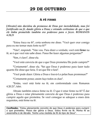 29 DE OUTUBRO
A FÉ FIRME
[Abraão] não duvidou da promessa de Deus por incredulidade, mas foi
fortificado na fé, dando glória a Deus; e estando certíssimo de que o que
ele tinha prometido também era poderoso para o fazer. ROMANOS
4.20,21
"Estou fraca na fé", certa senhora me disse. "Você quer orar comigo
para eu me tornar mais forte na fé?"
"Não", respondi. "Não vou. Para dizer a verdade, você está firme na
fé, se é que você não sabe disso. Posso lhe fazer algumas perguntas?"
"Sim, é claro", disse ela.

"Você está convicta de que o que Deus prometeu Ele pode cumprir?"

"Certamente", disse ela. "Sei que Deus é poderoso para fazer tudo
quanto Ele disse que faria. E sei que Ele o fará".
"Você pode dizer: Glória a Deus e louvá-Lo pelas Suas promessas?"
"Certamente posso; assim faço todos os dias".

"Então, você está forte na fé, em conformidade com Romanos
4.20.21", falei.

Abraão também estava firme na fé. O que é estar firme na fé? É dar
glória a Deus e estar plenamente convicto de que Deus é poderoso para
cumprir aquilo que prometeu. Se você consegue se adequar a esses dois
requisitos, está firme na fé.
Confissão: "Estou plenamente convicto de que Deus é poderoso para cumprir
o que prometeu. Posso dar glória a Deus. Estou firme na fé. Minha fé se
assemelha à de Abraão. Tenho uma medida da fé do tipo de Deus".

 