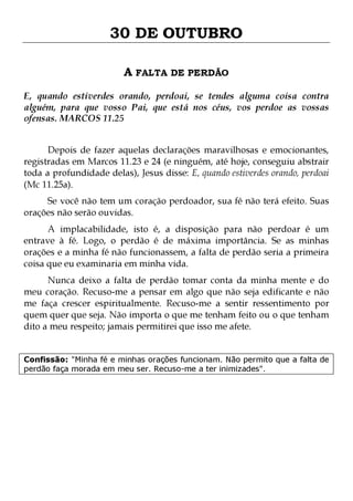 30 DE OUTUBRO
A FALTA DE PERDÃO
E, quando estiverdes orando, perdoai, se tendes alguma coisa contra
alguém, para que vosso Pai, que está nos céus, vos perdoe as vossas
ofensas. MARCOS 11.25
Depois de fazer aquelas declarações maravilhosas e emocionantes,
registradas em Marcos 11.23 e 24 (e ninguém, até hoje, conseguiu abstrair
toda a profundidade delas), Jesus disse: E, quando estiverdes orando, perdoai
(Mc 11.25a).

Se você não tem um coração perdoador, sua fé não terá efeito. Suas
orações não serão ouvidas.
A implacabilidade, isto é, a disposição para não perdoar é um
entrave à fé. Logo, o perdão é de máxima importância. Se as minhas
orações e a minha fé não funcionassem, a falta de perdão seria a primeira
coisa que eu examinaria em minha vida.

Nunca deixo a falta de perdão tomar conta da minha mente e do
meu coração. Recuso-me a pensar em algo que não seja edificante e não
me faça crescer espiritualmente. Recuso-me a sentir ressentimento por
quem quer que seja. Não importa o que me tenham feito ou o que tenham
dito a meu respeito; jamais permitirei que isso me afete.
Confissão: "Minha fé e minhas orações funcionam. Não permito que a falta de
perdão faça morada em meu ser. Recuso-me a ter inimizades".

 