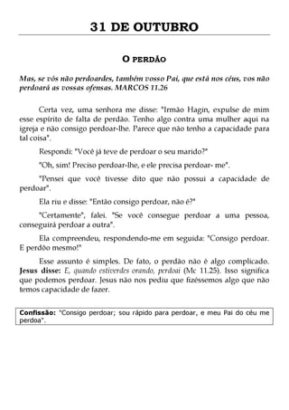 31 DE OUTUBRO
O PERDÃO
Mas, se vós não perdoardes, também vosso Pai, que está nos céus, vos não
perdoará as vossas ofensas. MARCOS 11.26
Certa vez, uma senhora me disse: "Irmão Hagin, expulse de mim
esse espírito de falta de perdão. Tenho algo contra uma mulher aqui na
igreja e não consigo perdoar-lhe. Parece que não tenho a capacidade para
tal coisa".
Respondi: "Você já teve de perdoar o seu marido?"

"Oh, sim! Preciso perdoar-lhe, e ele precisa perdoar- me".

"Pensei que você tivesse dito que não possui a capacidade de
perdoar".
Ela riu e disse: "Então consigo perdoar, não é?"

"Certamente", falei. "Se você consegue perdoar a uma pessoa,
conseguirá perdoar a outra".
Ela compreendeu, respondendo-me em seguida: "Consigo perdoar.
E perdôo mesmo!"

Esse assunto é simples. De fato, o perdão não é algo complicado.
Jesus disse: E, quando estiverdes orando, perdoai (Mc 11.25). Isso significa
que podemos perdoar. Jesus não nos pediu que fizéssemos algo que não
temos capacidade de fazer.
Confissão: "Consigo perdoar; sou rápido para perdoar, e meu Pai do céu me
perdoa".

 