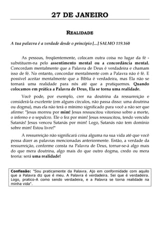 27 DE JANEIRO
REALIDADE
A tua palavra é a verdade desde o princípio [...] SALMO 119.160
As pessoas, freqüentemente, colocam outra coisa no lugar da fé substituem-na pelo assentimento mental ou a concordância mental.
Concordam mentalmente que a Palavra de Deus é verdadeira e chamam
isso de fé. No entanto, concordar mentalmente com a Palavra não é fé. E
possível aceitar mentalmente que a Bíblia é verdadeira, mas Ela não se
tornará uma realidade para nós até que a pratiquemos. Quando
colocamos em prática a Palavra de Deus, Ela se torna uma realidade.

Você pode, por exemplo, crer na doutrina da ressurreição e
considerá-la excelente (em alguns círculos, não passa disso: uma doutrina
ou dogma), mas ela não terá o mínimo significado para você a não ser que
afirme: "Jesus morreu por mim! Jesus ressuscitou vitorioso sobre a morte,
o inferno e o sepulcro. Ele o fez por mim! Jesus ressuscitou, tendo vencido
Satanás! Jesus venceu Satanás por mim! Logo, Satanás não tem domínio
sobre mim! Estou livre!"
A ressurreição não significará coisa alguma na sua vida até que você
possa dizer as palavras mencionadas anteriormente. Então, a verdade da
ressurreição, conforme consta na Palavra de Deus, tornar-se-á algo mais
do que mera doutrina, algo mais do que outro dogma, credo ou mera
teoria: será uma realidade!
Confissão: "Sou praticamente da Palavra. Ajo em conformidade com aquilo
que a Palavra diz que é meu. A Palavra é verdadeira. Sei que é verdadeira.
Logo, pratico-A como sendo verdadeira, e a Palavra se torna realidade na
minha vida".

 