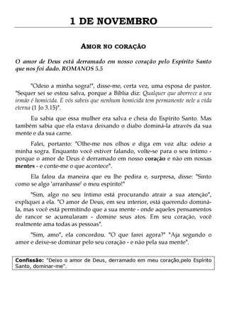 1 DE NOVEMBRO
AMOR NO CORAÇÃO
O amor de Deus está derramado em nosso coração pelo Espírito Santo
que nos foi dado. ROMANOS 5.5
"Odeio a minha sogra!", disse-me, certa vez, uma esposa de pastor.
"Sequer sei se estou salva, porque a Bíblia diz: Qualquer que aborrece a seu
irmão é homicida. E vós sabeis que nenhum homicida tem permanente nele a vida
eterna (1 Jo 3.15)".

Eu sabia que essa mulher era salva e cheia do Espírito Santo. Mas
também sabia que ela estava deixando o diabo dominá-la através da sua
mente e da sua carne.

Falei, portanto: "Olhe-me nos olhos e diga em voz alta: odeio a
minha sogra. Enquanto você estiver falando, volte-se para o seu íntimo porque o amor de Deus é derramado em nosso coração e não em nossas
mentes - e conte-me o que acontece".
Ela falou da maneira que eu lhe pedira e, surpresa, disse: "Sinto
como se algo 'arranhasse' o meu espírito!"

"Sim, algo no seu íntimo está procurando atrair a sua atenção",
expliquei a ela. "O amor de Deus, em seu interior, está querendo dominála, mas você está permitindo que a sua mente - onde aqueles pensamentos
de rancor se acumularam - domine seus atos. Em seu coração, você
realmente ama todas as pessoas".
"Sim, amo", ela concordou. "O que farei agora?" "Aja segundo o
amor e deixe-se dominar pelo seu coração - e não pela sua mente".
Confissão: "Deixo o amor de Deus, derramado em meu coração,pelo Espírito
Santo, dominar-me".

 