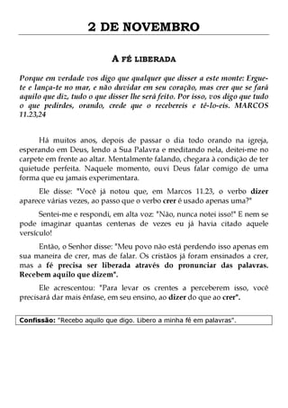 2 DE NOVEMBRO
A FÉ LIBERADA
Porque em verdade vos digo que qualquer que disser a este monte: Erguete e lança-te no mar, e não duvidar em seu coração, mas crer que se fará
aquilo que diz, tudo o que disser lhe será feito. Por isso, vos digo que tudo
o que pedirdes, orando, crede que o recebereis e tê-lo-eis. MARCOS
11.23,24
Há muitos anos, depois de passar o dia todo orando na igreja,
esperando em Deus, lendo a Sua Palavra e meditando nela, deitei-me no
carpete em frente ao altar. Mentalmente falando, chegara à condição de ter
quietude perfeita. Naquele momento, ouvi Deus falar comigo de uma
forma que eu jamais experimentara.
Ele disse: "Você já notou que, em Marcos 11.23, o verbo dizer
aparece várias vezes, ao passo que o verbo crer é usado apenas uma?"

Sentei-me e respondi, em alta voz: "Não, nunca notei isso!" E nem se
pode imaginar quantas centenas de vezes eu já havia citado aquele
versículo!

Então, o Senhor disse: "Meu povo não está perdendo isso apenas em
sua maneira de crer, mas de falar. Os cristãos já foram ensinados a crer,
mas a fé precisa ser liberada através do pronunciar das palavras.
Recebem aquilo que dizem".
Ele acrescentou: "Para levar os crentes a perceberem isso, você
precisará dar mais ênfase, em seu ensino, ao dizer do que ao crer".
Confissão: "Recebo aquilo que digo. Libero a minha fé em palavras".

 