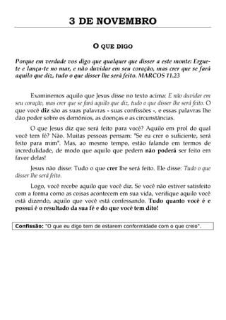 3 DE NOVEMBRO
O QUE DIGO
Porque em verdade vos digo que qualquer que disser a este monte: Erguete e lança-te no mar, e não duvidar em seu coração, mas crer que se fará
aquilo que diz, tudo o que disser lhe será feito. MARCOS 11.23
Examinemos aquilo que Jesus disse no texto acima: E não duvidar em
seu coração, mas crer que se fará aquilo que diz, tudo o que disser lhe será feito. O
que você diz são as suas palavras - suas confissões -, e essas palavras lhe
dão poder sobre os demônios, as doenças e as circunstâncias.
O que Jesus diz que será feito para você? Aquilo em prol do qual
você tem fé? Não. Muitas pessoas pensam: "Se eu crer o suficiente, será
feito para mim". Mas, ao mesmo tempo, estão falando em termos de
incredulidade, de modo que aquilo que pedem não poderá ser feito em
favor delas!
Jesus não disse: Tudo o que crer lhe será feito. Ele disse: Tudo o que
disser lhe será feito.

Logo, você recebe aquilo que você diz. Se você não estiver satisfeito
com a forma como as coisas acontecem em sua vida, verifique aquilo você
está dizendo, aquilo que você está confessando. Tudo quanto você é e
possui é o resultado da sua fé e do que você tem dito!
Confissão: "O que eu digo tem de estarem conformidade com o que creio".

 