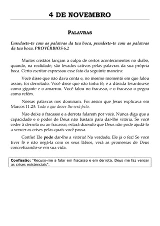4 DE NOVEMBRO
PALAVRAS
Enredaste-te com as palavras da tua boca, prendeste-te com as palavras
da tua boca. PROVÉRBIOS 6.2
Muitos cristãos lançam a culpa de certos acontecimentos no diabo,
quando, na realidade, são levados cativos pelas palavras da sua própria
boca. Certo escritor expressou esse fato da seguinte maneira:
Você disse que não dava conta e, no mesmo momento em que falou
assim, foi derrotado. Você disse que não tinha fé, e a dúvida levantou-se
como gigante e o amarrou. Você falou no fracasso, e o fracasso o pegou
como refém.

Nossas palavras nos dominam. Foi assim que Jesus explicava em
Marcos 11.23: Tudo o que disser lhe será feito.
Não deixe o fracasso e a derrota falarem por você. Nunca diga que a
capacidade e o poder de Deus não bastam para dar-lhe vitória. Se você
ceder à derrota ou ao fracasso, estará dizendo que Deus não pode ajudá-lo
a vencer as crises pelas quais você passa.

Confie! Ele pode dar-lhe a vitória! Na verdade, Ele já o fez! Se você
tiver fé e não negá-la com os seus lábios, verá as promessas de Deus
concretizando-se em sua vida.
Confissão: "Recuso-me a falar em fracasso e em derrota. Deus me faz vencer
as crises existenciais".

 
