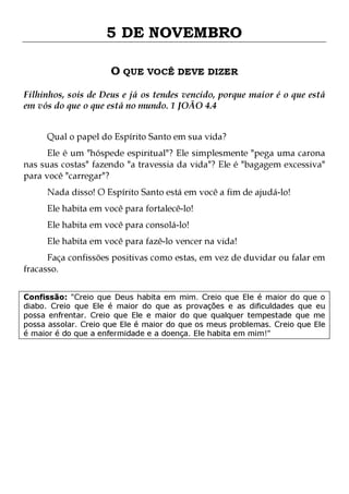 5 DE NOVEMBRO
O QUE VOCÊ DEVE DIZER
Filhinhos, sois de Deus e já os tendes vencido, porque maior é o que está
em vós do que o que está no mundo. 1 JOÃO 4.4
Qual o papel do Espírito Santo em sua vida?

Ele é um "hóspede espiritual"? Ele simplesmente "pega uma carona
nas suas costas" fazendo "a travessia da vida"? Ele é "bagagem excessiva"
para você "carregar"?
Nada disso! O Espírito Santo está em você a fim de ajudá-lo!
Ele habita em você para fortalecê-lo!
Ele habita em você para consolá-lo!

Ele habita em você para fazê-lo vencer na vida!

Faça confissões positivas como estas, em vez de duvidar ou falar em
fracasso.
Confissão: "Creio que Deus habita em mim. Creio que Ele é maior do que o
diabo. Creio que Ele é maior do que as provações e as dificuldades que eu
possa enfrentar. Creio que Ele e maior do que qualquer tempestade que me
possa assolar. Creio que Ele é maior do que os meus problemas. Creio que Ele
é maior é do que a enfermidade e a doença. Ele habita em mim!"

 