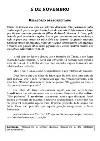 6 DE NOVEMBRO
RELATÓRIO DESACREDITADO
Porém os homens que com ele subiram disseram: Não poderemos subir
contra aquele povo, porque é mais forte do que nós. E infamaram a terra,
que tinham espiado, perante os filhos de Israel, dizendo: A terra, pelo
meio da qual passamos a espiar, é terra que consome os seus moradores; e
todo o povo que vimos no meio dela são homens de grande estatura.
Também vimos ali gigantes, filhos de Anaque, descendentes dos gigantes;
e éramos aos nossos olhos como gafanhotos e assim também éramos aos
seus olhos. NÚMEROS 13.31-33
Israel saiu do Egito e chegou até a fronteira de Canaã, a um lugar
chamado Cades-Barnéia. A partir daí, enviaram 12 homens para espiar a
terra de Canaã. E a Bíblia diz que dez daqueles espias trouxeram um
relatório desacreditado.
Mas, o que é um relatório desacreditado? E um relatório de dúvidas.

Deus havia dito aos filhos de Israel que Ele lhes dera uma terra da
qual manava leite e mel. Reconheciam que era, verdadeiramente, uma
terra boa. "Porém", disseram em tom de queixa: "Há gigantes na terra, e
não poderemos conquistá-la!"

Os filhos de Israel confessaram aquilo em que acreditavam.
Acreditavam que não conseguiriam ter sucesso. Passaram, então, a dizer:
"Não podemos". E receberam exatamente aquilo que disseram. Israel
aceitou o relatório da maioria, o relatório desacreditado, e disse que não
era possível conquistar aquela terra. Recebeu, portanto, tudo aquilo que
falou: Deus não permitiu que aquela geração conquistasse a Terra
Prometida.
Jesus ensinou em Marcos 11.23 que recebemos aquilo que dizemos,
não duvidando em nosso coração.
Confissão: "Recuso-me a semear dúvidas. Recuso-me a dar relatórios
desacreditados''.

 