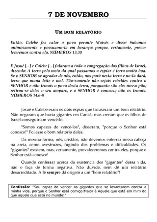 7 DE NOVEMBRO
UM BOM RELATÓRIO
Então, Calebe fez calar o povo perante Moisés e disse: Subamos
animosamente e possuamo-la em herança; porque, certamente, prevaleceremos contra ela. NÚMEROS 13.30
E Josué [...] e Calebe [...] falaram a toda a congregação dos filhos de Israel,
dizendo: A terra pelo meio da qual passamos a espiar é terra muito boa.
Se o SENHOR se agradar de nós, então, nos porá nesta terra e no-la dará,
terra que mana leite e mel. Tão-somente não sejais rebeldes contra o
SENHOR e não temais o povo desta terra, porquanto são eles nosso pão;
retirou-se deles o seu amparo, e o SENHOR é conosco; não os temais.
NÚMEROS 14.6-9
Josué e Calebe eram os dois espias que trouxeram um bom relatório.
Não negaram que havia gigantes em Canaã, mas creram que os filhos de
Israel conseguiriam vencê-lo.

"Somos capazes de vencê-los", disseram, "porque o Senhor está
conosco!" Foi esse o bom relatório deles.

Da mesma forma, nós, cristãos, não devemos enterrar nossa cabeça
na areia, como avestruzes, fugindo dos problemas e dificuldades. Os
"gigantes" existem, mas, certamente, prevaleceremos contra eles, porque o
Senhor está conosco!
Quando confessar acerca da existência dos "gigantes" dessa vida,
não o faça de forma negativa. Não duvide, nem dê um relatório
desacreditado. A fé sempre dá origem a um "bom relatório"!

Confissão: "Sou capaz de vencer os gigantes que se levantarem contra a
minha vida, porque o Senhor está comigo!Maior é Aquele que está em mim do
que aquele que está no mundo!"

 