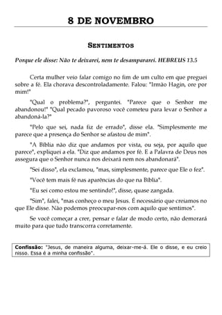 8 DE NOVEMBRO
SENTIMENTOS
Porque ele disse: Não te deixarei, nem te desampararei. HEBREUS 13.5
Certa mulher veio falar comigo no fim de um culto em que preguei
sobre a fé. Ela chorava descontroladamente. Falou: "Irmão Hagin, ore por
mim!"
"Qual o problema?", perguntei. "Parece que o Senhor me
abandonou!" "Qual pecado pavoroso você cometeu para levar o Senhor a
abandoná-la?"

"Pelo que sei, nada fiz de errado", disse ela. "Simplesmente me
parece que a presença do Senhor se afastou de mim".
"A Bíblia não diz que andamos por vista, ou seja, por aquilo que
parece", expliquei a ela. "Diz que andamos por fé. E a Palavra de Deus nos
assegura que o Senhor nunca nos deixará nem nos abandonará".
"Sei disso", ela exclamou, "mas, simplesmente, parece que Ele o fez".
"Você tem mais fé nas aparências do que na Bíblia".

"Eu sei como estou me sentindo!", disse, quase zangada.

"Sim", falei, "mas conheço o meu Jesus. É necessário que creiamos no
que Ele disse. Não podemos preocupar-nos com aquilo que sentimos".

Se você começar a crer, pensar e falar de modo certo, não demorará
muito para que tudo transcorra corretamente.
Confissão: "Jesus, de maneira alguma, deixar-me-á. Ele o disse, e eu creio
nisso. Essa é a minha confissão".

 