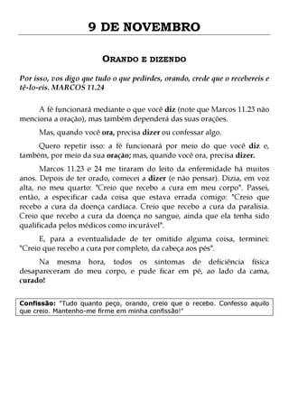 9 DE NOVEMBRO
ORANDO E DIZENDO
Por isso, vos digo que tudo o que pedirdes, orando, crede que o recebereis e
tê-lo-eis. MARCOS 11.24
A fé funcionará mediante o que você diz (note que Marcos 11.23 não
menciona a oração), mas também dependerá das suas orações.
Mas, quando você ora, precisa dizer ou confessar algo.

Quero repetir isso: a fé funcionará por meio do que você diz e,
também, por meio da sua oração; mas, quando você ora, precisa dizer.

Marcos 11.23 e 24 me tiraram do leito da enfermidade há muitos
anos. Depois de ter orado, comecei a dizer (e não pensar). Dizia, em voz
alta, no meu quarto: "Creio que recebo a cura em meu corpo". Passei,
então, a especificar cada coisa que estava errada comigo: "Creio que
recebo a cura da doença cardíaca. Creio que recebo a cura da paralisia.
Creio que recebo a cura da doença no sangue, ainda que ela tenha sido
qualificada pelos médicos como incurável".
E, para a eventualidade de ter omitido alguma coisa, terminei:
"Creio que recebo a cura por completo, da cabeça aos pés".

Na mesma hora, todos os sintomas de deficiência física
desapareceram do meu corpo, e pude ficar em pé, ao lado da cama,
curado!
Confissão: "Tudo quanto peço, orando, creio que o recebo. Confesso aquilo
que creio. Mantenho-me firme em minha confissão!"

 