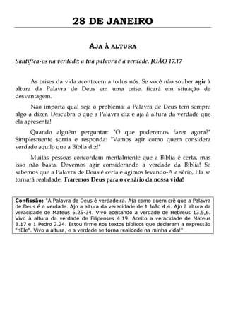 28 DE JANEIRO
AJA À ALTURA
Santifíca-os na verdade; a tua palavra é a verdade. JOÃO 17.17
As crises da vida acontecem a todos nós. Se você não souber agir à
altura da Palavra de Deus em uma crise, ficará em situação de
desvantagem.

Não importa qual seja o problema: a Palavra de Deus tem sempre
algo a dizer. Descubra o que a Palavra diz e aja à altura da verdade que
ela apresenta!

Quando alguém perguntar: "O que poderemos fazer agora?"
Simplesmente sorria e responda: "Vamos agir como quem considera
verdade aquilo que a Bíblia diz!"

Muitas pessoas concordam mentalmente que a Bíblia é certa, mas
isso não basta. Devemos agir considerando a verdade da Bíblia! Se
sabemos que a Palavra de Deus é certa e agimos levando-A a sério, Ela se
tornará realidade. Traremos Deus para o cenário da nossa vida!
Confissão: "A Palavra de Deus é verdadeira. Aja como quem crê que a Palavra
de Deus é a verdade. Ajo a altura da veracidade de 1 João 4.4. Ajo à altura da
veracidade de Mateus 6.25-34. Vivo aceitando a verdade de Hebreus 13.5,6.
Vivo à altura da verdade de Filipenses 4.19. Aceito a veracidade de Mateus
8.17 e 1 Pedro 2.24. Estou firme nos textos bíblicos que declaram a expressão
"nEle". Vivo a altura, e a verdade se torna realidade na minha vida!"

 
