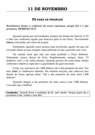 11 DE NOVEMBRO
FÉ PARA AS FINANÇAS
Retenhamos firmes a confissão da nossa esperança, porque fiel é o que
prometeu. HEBREUS 10.23
Quando passei por necessidades, sempre me firmei em Marcos 11.23
e falei (ou confessei) aquilo que buscava pela fé em Deus. Tão-somente
falava, sem pedir, por meio da oração.
Entretanto, quando outra pessoa está envolvida, aquilo em que ela
crê pode afetar as suas orações; especialmente se não concorda com você.

Há muitos anos que não oro mais pedindo a Deus dinheiro.
Entretanto, nunca deixei de tê-lo. Simplesmente, sempre dizia: "O
dinheiro virá", e ele vinha mesmo. Quando preciso de certa soma, minha
confissão é objetiva: especifico a quantidade da qual necessito.
Certa vez, precisava de 1.500 dólares até o dia primeiro do mês. Por
isso, falei. E continuava falando. Em minhas orações, não colocava isso
diante de Deus; apenas dizia: "Até o dia primeiro do mês, terei 1.500
dólares".
Quando chegou o dia primeiro do mês, estava com 1.580 dólares.
Louvado seja o Senhor!
Confissão: "Guardo firme a confissão da fé, sem vacilar. Porque quem fez a
promessa é fiel; recebo o que falo".

 