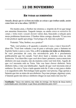 12 DE NOVEMBRO
EM TODAS AS DIMENSÕES
Amado, desejo que te vá bem em todas as coisas e que tenhas saúde, assim
como bem vai a tua alma. 3 JOÃO 2
Há muitos anos, o Senhor me ensinou a. respeito da fé no que tange
aos assuntos financeiros. Naquele tempo, eu ainda estava no ministério do
campo, e tinha orado e jejuado durante vários dias, buscando a solução para
meus problemas financeiros. O Senhor falou comigo, dizendo: "O seu erro
é não praticar aquilo que prega. Você prega a fé, mas não a pratica".
Protestei: "Mas, Senhor, eu a pratico!"

"Sim, você pratica a fé quando o assunto é cura, e isso é louvável",
disse Ele. "Você tem voltado a sua fé para a salvação, para o batismo no
Espírito Santo e para a cura. Mas, a fé é a mesma em todas as dimensões.
Se você precisasse de cura, iria reivindicá-la pela fé e proclamaria
publicamente que foi curado. Você deve fazer a mesma coisa na vida
financeira. Vou dizer-lhe o que você deve fazer: primeiro, nunca mencione
dinheiro em suas orações, não da maneira como você tem feito. Aquilo de
que você necessita está na Terra. Não vou fazer chover dinheiro. Seria
dinheiro falso, e não sou falsificador. Aquilo de que você necessita está aí
embaixo. Eu criei a Terra e tudo quanto nela há. E não a criei para o diabo
e os seguidores dele. Reivindique tudo quanto você precisa. Diga apenas a
Satanás que tire as mãos de seu dinheiro. Faça isso porque, algumas vezes,
é Satanás quem não deixa o dinheiro chegar às suas mãos não sou Eu".
Confissão: "Jesus me redimiu das mãos do inimigo. Em Nome de Jesus tenho
autoridade para reivindicar o que Deus providenciou para mim".

 