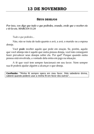13 DE NOVEMBRO
SEUS DESEJOS
Por isso, vos digo que tudo o que pedirdes, orando, crede que o receber eis
e tê-lo-eis. MARCOS 11.24
Tudo o que pedirdes...

Não, não se trata de tudo quanto o avô, a avó, o marido ou a esposa
deseja.

Você pode receber aquilo que pede em oração. Se, porém, aquilo
que você almeja não é aquilo que outra pessoa deseja, você não conseguirá
fazer prevalecer seus desejos sobre ela. Por quê? Porque quando outra
pessoa está envolvida, a vontade dela entra em jogo na situação.

A fé que você tem sempre funcionará em seu favor. Nem sempre
sua fé poderá ajudar alguém a alcançar o que deseja.
Confissão: "Minha fé sempre opera em meu favor. Pela sabedoria divina,
saberei quando poderei usar a minha fé em favor dos outros".

 