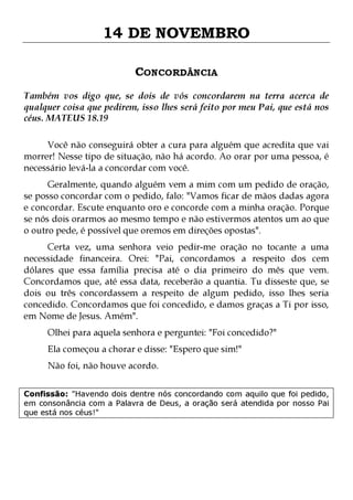 14 DE NOVEMBRO
CONCORDÂNCIA
Também vos digo que, se dois de vós concordarem na terra acerca de
qualquer coisa que pedirem, isso lhes será feito por meu Pai, que está nos
céus. MATEUS 18.19
Você não conseguirá obter a cura para alguém que acredita que vai
morrer! Nesse tipo de situação, não há acordo. Ao orar por uma pessoa, é
necessário levá-la a concordar com você.

Geralmente, quando alguém vem a mim com um pedido de oração,
se posso concordar com o pedido, falo: "Vamos ficar de mãos dadas agora
e concordar. Escute enquanto oro e concorde com a minha oração. Porque
se nós dois orarmos ao mesmo tempo e não estivermos atentos um ao que
o outro pede, é possível que oremos em direções opostas".

Certa vez, uma senhora veio pedir-me oração no tocante a uma
necessidade financeira. Orei: "Pai, concordamos a respeito dos cem
dólares que essa família precisa até o dia primeiro do mês que vem.
Concordamos que, até essa data, receberão a quantia. Tu disseste que, se
dois ou três concordassem a respeito de algum pedido, isso lhes seria
concedido. Concordamos que foi concedido, e damos graças a Ti por isso,
em Nome de Jesus. Amém".
Olhei para aquela senhora e perguntei: "Foi concedido?"
Ela começou a chorar e disse: "Espero que sim!"
Não foi, não houve acordo.

Confissão: "Havendo dois dentre nós concordando com aquilo que foi pedido,
em consonância com a Palavra de Deus, a oração será atendida por nosso Pai
que está nos céus!"

 