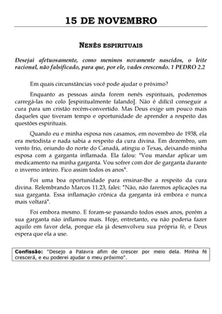 15 DE NOVEMBRO
NENÊS ESPIRITUAIS
Desejai afetuosamente, como meninos novamente nascidos, o leite
racional, não falsificado, para que, por ele, vades crescendo. 1 PEDRO 2.2
Em quais circunstâncias você pode ajudar o próximo?

Enquanto as pessoas ainda forem nenês espirituais, poderemos
carregá-las no colo [espiritualmente falando]. Não é difícil conseguir a
cura para um cristão recém-convertido. Mas Deus exige um pouco mais
daqueles que tiveram tempo e oportunidade de aprender a respeito das
questões espirituais.

Quando eu e minha esposa nos casamos, em novembro de 1938, ela
era metodista e nada sabia a respeito da cura divina. Em dezembro, um
vento frio, oriundo do norte do Canadá, atingiu o Texas, deixando minha
esposa com a garganta inflamada. Ela falou: "Vou mandar aplicar um
medicamento na minha garganta. Vou sofrer com dor de garganta durante
o inverno inteiro. Fico assim todos os anos".
Foi uma boa oportunidade para ensinar-lhe a respeito da cura
divina. Relembrando Marcos 11.23, falei: "Não, não faremos aplicações na
sua garganta. Essa inflamação crônica da garganta irá embora e nunca
mais voltará".

Foi embora mesmo. E foram-se passando todos esses anos, porém a
sua garganta não inflamou mais. Hoje, entretanto, eu não poderia fazer
aquilo em favor dela, porque ela já desenvolveu sua própria fé, e Deus
espera que ela a use.
Confissão: "Desejo a Palavra afim de crescer por meio dela. Minha fé
crescerá, e eu poderei ajudar o meu próximo".

 