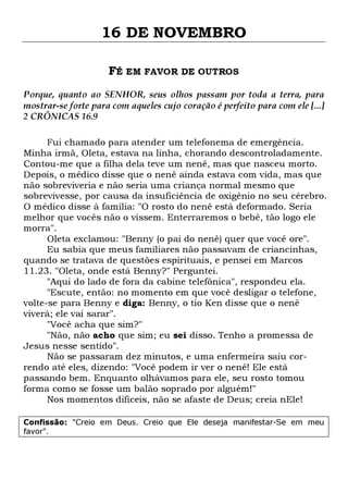 16 DE NOVEMBRO
FÉ EM FAVOR DE OUTROS
Porque, quanto ao SENHOR, seus olhos passam por toda a terra, para
mostrar-se forte para com aqueles cujo coração é perfeito para com ele [...]
2 CRÔNICAS 16.9
Fui chamado para atender um telefonema de emergência.
Minha irmã, Oleta, estava na linha, chorando descontroladamente.
Contou-me que a filha dela teve um nenê, mas que nasceu morto.
Depois, o médico disse que o nenê ainda estava com vida, mas que
não sobreviveria e não seria uma criança normal mesmo que
sobrevivesse, por causa da insuficiência de oxigênio no seu cérebro.
O médico disse à família: "O rosto do nenê está deformado. Seria
melhor que vocês não o vissem. Enterraremos o bebê, tão logo ele
morra".
Oleta exclamou: "Benny (o pai do nenê) quer que você ore".
Eu sabia que meus familiares não passavam de criancinhas,
quando se tratava de questões espirituais, e pensei em Marcos
11.23. "Oleta, onde está Benny?" Perguntei.
"Aqui do lado de fora da cabine telefônica", respondeu ela.
"Escute, então: no momento em que você desligar o telefone,
volte-se para Benny e diga: Benny, o tio Ken disse que o nenê
viverá; ele vai sarar".
"Você acha que sim?"
"Não, não acho que sim; eu sei disso. Tenho a promessa de
Jesus nesse sentido".
Não se passaram dez minutos, e uma enfermeira saiu correndo até eles, dizendo: "Você podem ir ver o nenê! Ele está
passando bem. Enquanto olhávamos para ele, seu rosto tomou
forma como se fosse um balão soprado por alguém!"
Nos momentos difíceis, não se afaste de Deus; creia nEle!
Confissão: "Creio em Deus. Creio que Ele deseja manifestar-Se em meu
favor".

 