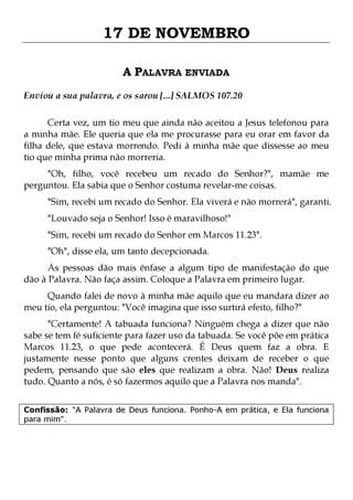 17 DE NOVEMBRO
A PALAVRA ENVIADA
Enviou a sua palavra, e os sarou [...] SALMOS 107.20
Certa vez, um tio meu que ainda não aceitou a Jesus telefonou para
a minha mãe. Ele queria que ela me procurasse para eu orar em favor da
filha dele, que estava morrendo. Pedi à minha mãe que dissesse ao meu
tio que minha prima não morreria.
"Oh, filho, você recebeu um recado do Senhor?", mamãe me
perguntou. Ela sabia que o Senhor costuma revelar-me coisas.

"Sim, recebi um recado do Senhor. Ela viverá e não morrerá", garanti.
"Louvado seja o Senhor! Isso é maravilhoso!"

"Sim, recebi um recado do Senhor em Marcos 11.23".
"Oh", disse ela, um tanto decepcionada.

As pessoas dão mais ênfase a algum tipo de manifestação do que
dão à Palavra. Não faça assim. Coloque a Palavra em primeiro lugar.

Quando falei de novo à minha mãe aquilo que eu mandara dizer ao
meu tio, ela perguntou: "Você imagina que isso surtirá efeito, filho?"

"Certamente! A tabuada funciona? Ninguém chega a dizer que não
sabe se tem fé suficiente para fazer uso da tabuada. Se você põe em prática
Marcos 11.23, o que pede acontecerá. É Deus quem faz a obra. E
justamente nesse ponto que alguns crentes deixam de receber o que
pedem, pensando que são eles que realizam a obra. Não! Deus realiza
tudo. Quanto a nós, é só fazermos aquilo que a Palavra nos manda".
Confissão: "A Palavra de Deus funciona. Ponho-A em prática, e Ela funciona
para mim".

 