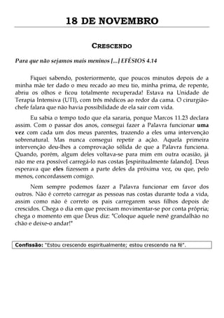18 DE NOVEMBRO
CRESCENDO
Para que não sejamos mais meninos [...] EFÉSIOS 4.14
Fiquei sabendo, posteriormente, que poucos minutos depois de a
minha mãe ter dado o meu recado ao meu tio, minha prima, de repente,
abriu os olhos e ficou totalmente recuperada! Estava na Unidade de
Terapia Intensiva (UTI), com três médicos ao redor da cama. O cirurgiãochefe falara que não havia possibilidade de ela sair com vida.

Eu sabia o tempo todo que ela sararia, porque Marcos 11.23 declara
assim. Com o passar dos anos, consegui fazer a Palavra funcionar uma
vez com cada um dos meus parentes, trazendo a eles uma intervenção
sobrenatural. Mas nunca consegui repetir a ação. Aquela primeira
intervenção deu-lhes a comprovação sólida de que a Palavra funciona.
Quando, porém, algum deles voltava-se para mim em outra ocasião, já
não me era possível carregá-lo nas costas [espiritualmente falando]. Deus
esperava que eles fizessem a parte deles da próxima vez, ou que, pelo
menos, concordassem comigo.

Nem sempre podemos fazer a Palavra funcionar em favor dos
outros. Não é correto carregar as pessoas nas costas durante toda a vida,
assim como não é correto os pais carregarem seus filhos depois de
crescidos. Chega o dia em que precisam movimentar-se por conta própria;
chega o momento em que Deus diz: "Coloque aquele nenê grandalhão no
chão e deixe-o andar!"
Confissão: "Estou crescendo espiritualmente; estou crescendo na fé".

 