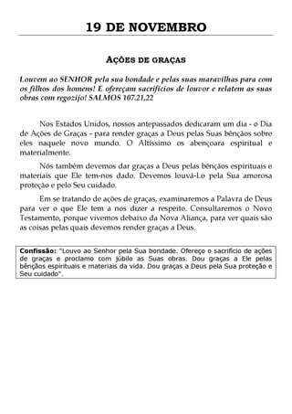 19 DE NOVEMBRO
AÇÕES DE GRAÇAS
Louvem ao SENHOR pela sua bondade e pelas suas maravilhas para com
os filhos dos homens! E ofereçam sacrifícios de louvor e relatem as suas
obras com regozijo! SALMOS 107.21,22
Nos Estados Unidos, nossos antepassados dedicaram um dia - o Dia
de Ações de Graças - para render graças a Deus pelas Suas bênçãos sobre
eles naquele novo mundo. O Altíssimo os abençoara espiritual e
materialmente.
Nós também devemos dar graças a Deus pelas bênçãos espirituais e
materiais que Ele tem-nos dado. Devemos louvá-Lo pela Sua amorosa
proteção e pelo Seu cuidado.
Em se tratando de ações de graças, examinaremos a Palavra de Deus
para ver o que Ele tem a nos dizer a respeito. Consultaremos o Novo
Testamento, porque vivemos debaixo da Nova Aliança, para ver quais são
as coisas pelas quais devemos render graças a Deus.

Confissão: "Louvo ao Senhor pela Sua bondade. Ofereço o sacrifício de ações
de graças e proclamo com júbilo as Suas obras. Dou graças a Ele pelas
bênçãos espirituais e materiais da vida. Dou graças a Deus pela Sua proteção e
Seu cuidado".

 