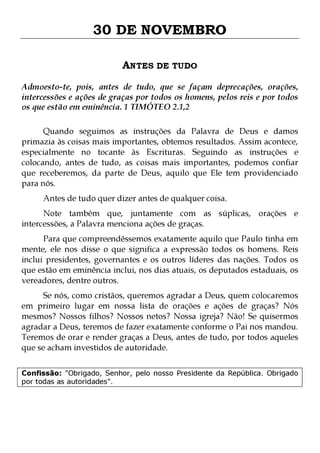 30 DE NOVEMBRO
ANTES DE TUDO
Admoesto-te, pois, antes de tudo, que se façam deprecações, orações,
intercessões e ações de graças por todos os homens, pelos reis e por todos
os que estão em eminência. 1 TIMÓTEO 2.1,2
Quando seguimos as instruções da Palavra de Deus e damos
primazia às coisas mais importantes, obtemos resultados. Assim acontece,
especialmente no tocante às Escrituras. Seguindo as instruções e
colocando, antes de tudo, as coisas mais importantes, podemos confiar
que receberemos, da parte de Deus, aquilo que Ele tem providenciado
para nós.
Antes de tudo quer dizer antes de qualquer coisa.

Note também que, juntamente com as súplicas, orações e
intercessões, a Palavra menciona ações de graças.

Para que compreendêssemos exatamente aquilo que Paulo tinha em
mente, ele nos disse o que significa a expressão todos os homens. Reis
inclui presidentes, governantes e os outros líderes das nações. Todos os
que estão em eminência inclui, nos dias atuais, os deputados estaduais, os
vereadores, dentre outros.

Se nós, como cristãos, queremos agradar a Deus, quem colocaremos
em primeiro lugar em nossa lista de orações e ações de graças? Nós
mesmos? Nossos filhos? Nossos netos? Nossa igreja? Não! Se quisermos
agradar a Deus, teremos de fazer exatamente conforme o Pai nos mandou.
Teremos de orar e render graças a Deus, antes de tudo, por todos aqueles
que se acham investidos de autoridade.
Confissão: "Obrigado, Senhor, pelo nosso Presidente da República. Obrigado
por todas as autoridades".

 