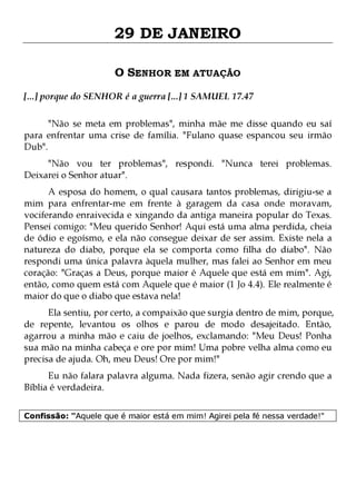 29 DE JANEIRO
O SENHOR EM ATUAÇÃO
[...] porque do SENHOR é a guerra [...] 1 SAMUEL 17.47
"Não se meta em problemas", minha mãe me disse quando eu saí
para enfrentar uma crise de família. "Fulano quase espancou seu irmão
Dub".
"Não vou ter problemas", respondi. "Nunca terei problemas.
Deixarei o Senhor atuar".

A esposa do homem, o qual causara tantos problemas, dirigiu-se a
mim para enfrentar-me em frente à garagem da casa onde moravam,
vociferando enraivecida e xingando da antiga maneira popular do Texas.
Pensei comigo: "Meu querido Senhor! Aqui está uma alma perdida, cheia
de ódio e egoísmo, e ela não consegue deixar de ser assim. Existe nela a
natureza do diabo, porque ela se comporta como filha do diabo". Não
respondi uma única palavra àquela mulher, mas falei ao Senhor em meu
coração: "Graças a Deus, porque maior é Aquele que está em mim". Agi,
então, como quem está com Aquele que é maior (1 Jo 4.4). Ele realmente é
maior do que o diabo que estava nela!

Ela sentiu, por certo, a compaixão que surgia dentro de mim, porque,
de repente, levantou os olhos e parou de modo desajeitado. Então,
agarrou a minha mão e caiu de joelhos, exclamando: "Meu Deus! Ponha
sua mão na minha cabeça e ore por mim! Uma pobre velha alma como eu
precisa de ajuda. Oh, meu Deus! Ore por mim!"
Eu não falara palavra alguma. Nada fizera, senão agir crendo que a
Bíblia é verdadeira.
Confissão: "Aquele que é maior está em mim! Agirei pela fé nessa verdade!"

 