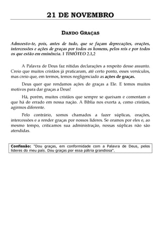 21 DE NOVEMBRO
DANDO GRAÇAS
Admoesto-te, pois, antes de tudo, que se façam deprecações, orações,
intercessões e ações de graças por todos os homens, pelos reis e por todos
os que estão em eminência. 1 TIMÓTEO 2.1,2
A Palavra de Deus faz nítidas declarações a respeito desse assunto.
Creio que muitos cristãos já praticaram, até certo ponto, esses versículos,
mas creio que, em termos, temos negligenciado as ações de graças.
Deus quer que rendamos ações de graças a Ele. E temos muitos
motivos para dar graças a Deus!

Há, porém, muitos cristãos que sempre se queixam e comentam o
que há de errado em nossa nação. A Bíblia nos exorta a, como cristãos,
agirmos diferente.
Pelo contrário, somos chamados a fazer súplicas, orações,
intercessões e a render graças por nossos líderes. Se oramos por eles e, ao
mesmo tempo, criticamos sua administração, nossas súplicas não são
atendidas.
Confissão: "Dou graças, em conformidade com a Palavra de Deus, pelos
líderes do meu país. Dou graças por essa pátria grandiosa".

 