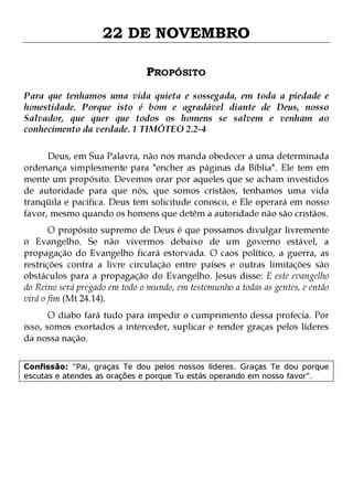 22 DE NOVEMBRO
PROPÓSITO
Para que tenhamos uma vida quieta e sossegada, em toda a piedade e
honestidade. Porque isto é bom e agradável diante de Deus, nosso
Salvador, que quer que todos os homens se salvem e venham ao
conhecimento da verdade. 1 TIMÓTEO 2.2-4
Deus, em Sua Palavra, não nos manda obedecer a uma determinada
ordenança simplesmente para "encher as páginas da Bíblia". Ele tem em
mente um propósito. Devemos orar por aqueles que se acham investidos
de autoridade para que nós, que somos cristãos, tenhamos uma vida
tranqüila e pacífica. Deus tem solicitude conosco, e Ele operará em nosso
favor, mesmo quando os homens que detêm a autoridade não são cristãos.

O propósito supremo de Deus é que possamos divulgar livremente
o Evangelho. Se não vivermos debaixo de um governo estável, a
propagação do Evangelho ficará estorvada. O caos político, a guerra, as
restrições contra a livre circulação entre países e outras limitações são
obstáculos para a propagação do Evangelho. Jesus disse: E este evangelho
do Reino será pregado em todo o mundo, em testemunho a todas as gentes, e então
virá o fim (Mt 24.14).
O diabo fará tudo para impedir o cumprimento dessa profecia. Por
isso, somos exortados a interceder, suplicar e render graças pelos líderes
da nossa nação.
Confissão: "Pai, graças Te dou pelos nossos líderes. Graças Te dou porque
escutas e atendes as orações e porque Tu estás operando em nosso favor".

 