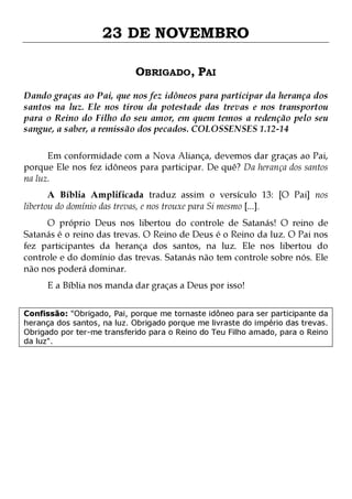 23 DE NOVEMBRO
OBRIGADO, PAI
Dando graças ao Pai, que nos fez idôneos para participar da herança dos
santos na luz. Ele nos tirou da potestade das trevas e nos transportou
para o Reino do Filho do seu amor, em quem temos a redenção pelo seu
sangue, a saber, a remissão dos pecados. COLOSSENSES 1.12-14
Em conformidade com a Nova Aliança, devemos dar graças ao Pai,
porque Ele nos fez idôneos para participar. De quê? Da herança dos santos
na luz.
A Bíblia Amplificada traduz assim o versículo 13: [O Pai] nos
libertou do domínio das trevas, e nos trouxe para Si mesmo [...].

O próprio Deus nos libertou do controle de Satanás! O reino de
Satanás é o reino das trevas. O Reino de Deus é o Reino da luz. O Pai nos
fez participantes da herança dos santos, na luz. Ele nos libertou do
controle e do domínio das trevas. Satanás não tem controle sobre nós. Ele
não nos poderá dominar.
E a Bíblia nos manda dar graças a Deus por isso!

Confissão: "Obrigado, Pai, porque me tornaste idôneo para ser participante da
herança dos santos, na luz. Obrigado porque me livraste do império das trevas.
Obrigado por ter-me transferido para o Reino do Teu Filho amado, para o Reino
da luz".

 