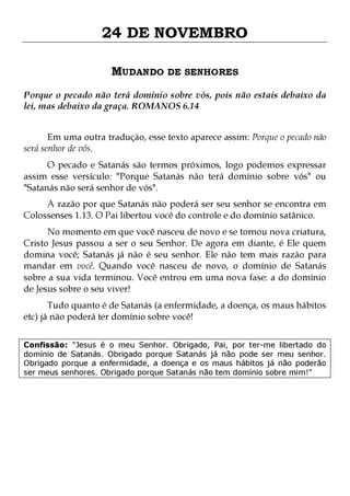 24 DE NOVEMBRO
MUDANDO DE SENHORES
Porque o pecado não terá domínio sobre vós, pois não estais debaixo da
lei, mas debaixo da graça. ROMANOS 6.14
Em uma outra tradução, esse texto aparece assim: Porque o pecado não
será senhor de vós.
O pecado e Satanás são termos próximos, logo podemos expressar
assim esse versículo: "Porque Satanás não terá domínio sobre vós" ou
"Satanás não será senhor de vós".

A razão por que Satanás não poderá ser seu senhor se encontra em
Colossenses 1.13. O Pai libertou você do controle e do domínio satânico.
No momento em que você nasceu de novo e se tornou nova criatura,
Cristo Jesus passou a ser o seu Senhor. De agora em diante, é Ele quem
domina você; Satanás já não é seu senhor. Ele não tem mais razão para
mandar em você. Quando você nasceu de novo, o domínio de Satanás
sobre a sua vida terminou. Você entrou em uma nova fase: a do domínio
de Jesus sobre o seu viver!
Tudo quanto é de Satanás (a enfermidade, a doença, os maus hábitos
etc) já não poderá ter domínio sobre você!

Confissão: "Jesus é o meu Senhor. Obrigado, Pai, por ter-me libertado do
domínio de Satanás. Obrigado porque Satanás já não pode ser meu senhor.
Obrigado porque a enfermidade, a doença e os maus hábitos já não poderão
ser meus senhores. Obrigado porque Satanás não tem domínio sobre mim!"

 
