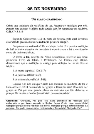 25 DE NOVEMBRO
UM PLANO GRANDIOSO
Cristo nos resgatou da maldição da lei, fazendo-se maldição por nós,
porque está escrito: Maldito todo aquele que for pendurado no madeiro.
GÁLATAS 3.13
Segundo Colossenses 1.12-14, parte da herança pela qual devemos
estar dando graças a Deus é a redenção pelo seu sangue.
De que somos redimidos? Da maldição da lei. E o que é a maldição
da lei? A única maneira de descobrir é examinando a lei e verificando
como ela define maldição.

O termo a lei, descrito no Novo Testamento, refere-se aos cinco
primeiros livros da Bíblia, o Pentateuco. Ao lermos este último,
descobrimos que a maldição ou castigo pela violação da Lei de Deus é
tríplice:
1. A morte espiritual (Gn 2.17).
2. A pobreza (Dt 28.15-68).

3. A enfermidade (Dt 28.15-68).

Gálatas 3.13 nos diz que Cristo nos redimiu da maldição da lei, e
Colossenses 1.12-14 nos manda dar graças a Deus por isso! Devemos dar
graças ao Pai por esse grande plano da redenção que Ele elaborou, e
porque Ele enviou o Senhor Jesus Cristo para consumá-lo!
Confissão: "Obrigado, Pai, pelo Teu plano grandioso de redenção que
elaboraste e por teres enviado o Senhor Jesus Cristo para consumá-lo!
Obrigado porque estou redimido da morte! Obrigado porque estou redimido da
pobreza! Obrigado porque estou redimido da enfermidade! Obrigado, Pai!"

 