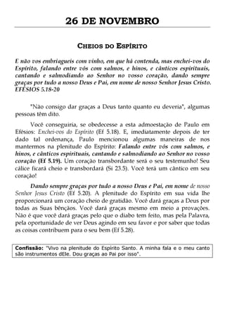26 DE NOVEMBRO
CHEIOS DO ESPÍRITO
E não vos embriagueis com vinho, em que há contenda, mas enchei-vos do
Espírito, falando entre vós com salmos, e hinos, e cânticos espirituais,
cantando e salmodiando ao Senhor no vosso coração, dando sempre
graças por tudo a nosso Deus e Pai, em nome de nosso Senhor Jesus Cristo.
EFÉSIOS 5.18-20
"Não consigo dar graças a Deus tanto quanto eu deveria", algumas
pessoas têm dito.

Você conseguiria, se obedecesse a esta admoestação de Paulo em
Efésios: Enchei-vos do Espírito (Ef 5.18). E, imediatamente depois de ter
dado tal ordenança, Paulo mencionou algumas maneiras de nos
mantermos na plenitude do Espírito: Falando entre vós com salmos, e
hinos, e cânticos espirituais, cantando e salmodiando ao Senhor no vosso
coração (Ef 5.19). Um coração transbordante será o seu testemunho! Seu
cálice ficará cheio e transbordará (Si 23.5). Você terá um cântico em seu
coração!
Dando sempre graças por tudo a nosso Deus e Pai, em nome de nosso
Senhor Jesus Cristo (Ef 5.20). A plenitude do Espírito em sua vida lhe
proporcionará um coração cheio de gratidão. Você dará graças a Deus por
todas as Suas bênçãos. Você dará graças mesmo em meio a provações.
Não é que você dará graças pelo que o diabo tem feito, mas pela Palavra,
pela oportunidade de ver Deus agindo em seu favor e por saber que todas
as coisas contribuem para o seu bem (Ef 5.28).
Confissão: "Vivo na plenitude do Espírito Santo. A minha fala e o meu canto
são instrumentos dEle. Dou graças ao Pai por isso".

 