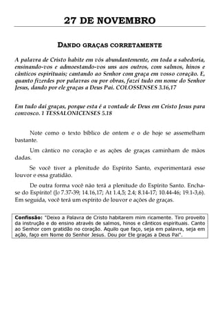 27 DE NOVEMBRO
DANDO GRAÇAS CORRETAMENTE
A palavra de Cristo habite em vós abundantemente, em toda a sabedoria,
ensinando-vos e admoestando-vos uns aos outros, com salmos, hinos e
cânticos espirituais; cantando ao Senhor com graça em vosso coração. E,
quanto fizerdes por palavras ou por obras, fazei tudo em nome do Senhor
Jesus, dando por ele graças a Deus Pai. COLOSSENSES 3.16,17
Em tudo dai graças, porque esta é a vontade de Deus em Cristo Jesus para
convosco. 1 TESSALONICENSES 5.18
Note como o texto bíblico de ontem e o de hoje se assemelham
bastante.

Um cântico no coração e as ações de graças caminham de mãos
dadas.

Se você tiver a plenitude do Espírito Santo, experimentará esse
louvor e essa gratidão.

De outra forma você não terá a plenitude do Espírito Santo. Enchase do Espírito! (Jo 7.37-39; 14.16,17; At 1.4,5; 2.4; 8.14-17; 10.44-46; 19.1-3,6).
Em seguida, você terá um espírito de louvor e ações de graças.
Confissão: "Deixo a Palavra de Cristo habitarem mim ricamente. Tiro proveito
da instrução e do ensino através de salmos, hinos e cânticos espirituais. Canto
ao Senhor com gratidão no coração. Aquilo que faço, seja em palavra, seja em
ação, faço em Nome do Senhor Jesus. Dou por Ele graças a Deus Pai".

 